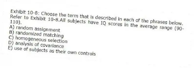 Exhibit 10-8: Choose the term that is described in each of the phrases below.
-Refer to Exhibit 10-8.All subjects have IQ scores in the average range (90-110).
A) random assignment
B) randomized matching
C) homogeneous selection
D) analysis of covariance
E) use of subjects as their own controls