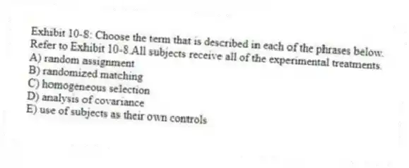 Exhibit 10-8: Choose the term that is described in each of the phrases below.
-Refer to Exhibit 10-8.All subjects receive all of the experimental treatments.
A) random assignment
B) randomized matching
C) homogeneous selection
D) analysis of covariance
E) use of subjects as their own controls