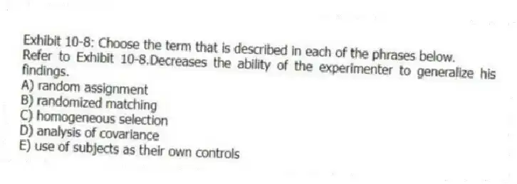 Exhibit 10-8: Choose the term that is described in each of the phrases below.
-Refer to Exhibit 10-8.Decreases the ability of the experimenter to generalize his findings.
A) random assignment
B) randomized matching
C) homogeneous selection
D) analysis of covariance
E) use of subjects as their own controls