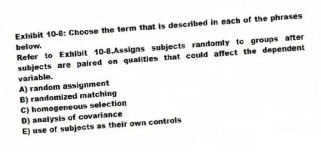 Exhibit 10-8: Choose the term that is described in each of the phrases below.
-Refer to Exhibit 10-8.Assigns subjects randomly to groups after subjects are paired on qualities that could affect the dependent variable.
A) random assignment
B) randomized matching
C) homogeneous selection
D) analysis of covariance
E) use of subjects as their own controls