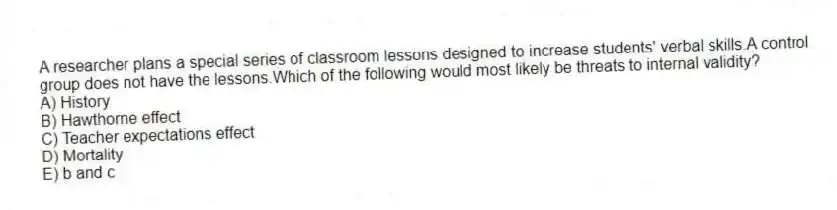 A researcher plans a special series of classroom lessons designed to increase students' verbal skills.A control group does not have the lessons.Which of the following would most likely be threats to internal validity?
A) History
B) Hawthorne effect
C) Teacher expectations effect
D) Mortality
E) b and c
