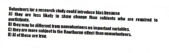 Volunteers for a research study could introduce bias because
A) they are less likely to show change than subjects who are required to participate.
B) they may be different from nonvolunteers on important variables.
C) they are more subject to the Hawthorne effect than nonvolunteers.
D) Al of these are true.