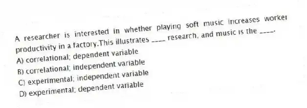 A researcher is interested in whether playing soft music increases worker productivity in a factory.This illustrates ____ research, and music is the ____.
A) correlational; dependent variable
B) correlational; independent variable
C) experimental; independent variable
D) experimental; dependent variable