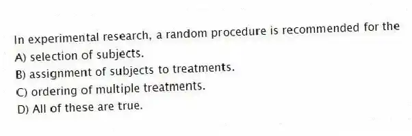 In experimental research, a random procedure is recommended for the
A) selection of subjects.
B) assignment of subjects to treatments.
C) ordering of multiple treatments.
D) All of these are true.