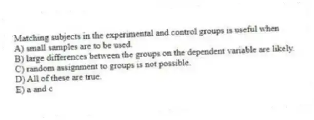 Matching subjects in the experimental and control groups is useful when
A) small samples are to be used.
B) large differences between the groups on the dependent variable are likely.
C) random assignment to groups is not possible.
D) All of these are true.
E) a and c