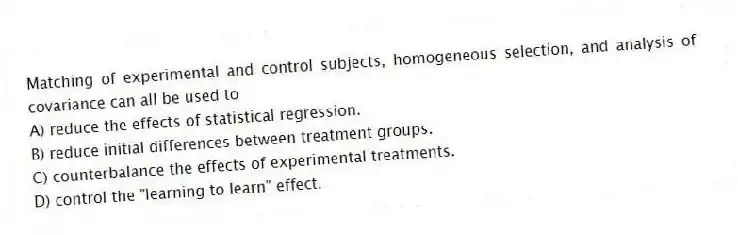 Matching of experimental and control subjects, homogeneous selection, and analysis of covariance can all be used to
A) reduce the effects of statistical regression.
B) reduce initial differences between treatment groups.
C) counterbalance the effects of experimental treatments.
D) control the "learning to learn" effect.