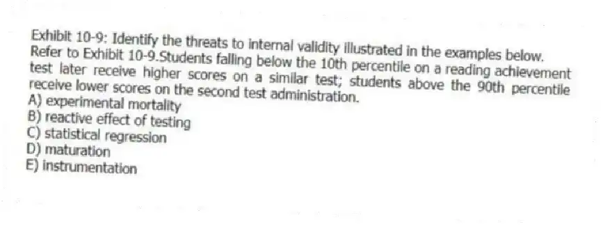 Exhibit 10-9: Identify the threats to internal validity illustrated in the examples below.
-Refer to Exhibit 10-9.Students falling below the 10th percentile on a reading achievement test later receive higher scores on a similar test; students above the 90th percentile receive lower scores on the second test administration.
A) experimental mortality
B) reactive effect of testing
C) statistical regression
D) maturation
E) instrumentation