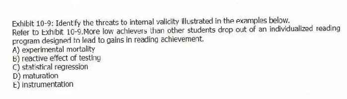 Exhibit 10-9: Identify the threats to internal validity illustrated in the examples below.
-Refer to Exhibit 10-9.More low achievers than other students drop out of an individualized reading program designed to lead to gains in reading achievement.
A) experimental mortality
B) reactive effect of testing
C) statistical regression
D) maturation
E) instrumentation