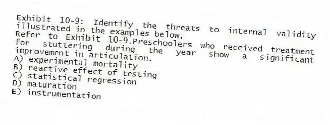 Exhibit 10-9: Identify the threats to internal validity illustrated in the examples below.
-Refer to Exhibit 10-9.Preschoolers who received treatment for stuttering during the year show a significant improvement in articulation.
A) experimental mortality
B) reactive effect of testing
C) statistical regression
D) maturation
E) instrumentation
