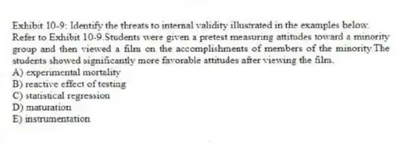 Exhibit 10-9: Identify the threats to internal validity illustrated in the examples below.
-Refer to Exhibit 10-9.Students were given a pretest measuring attitudes toward a minority group and then viewed a film on the accomplishments of members of the minority.The students showed significantly more favorable attitudes after viewing the film.
A) experimental mortality
B) reactive effect of testing
C) statistical regression
D) maturation
E) instrumentation