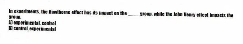 In experiments, the Hawthorne effect has its impact on the ____ group, while the John Henry effect impacts the group.
A) experimental, control
B) control, experimental