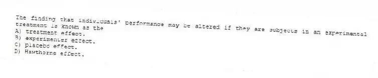 The finding that individuals' performance may be altered if they are subjects in an experimental treatment is known as the
A) treatment effect.
B) experimenter effect.
C) placebo effect.
D) Hawthorne effect.