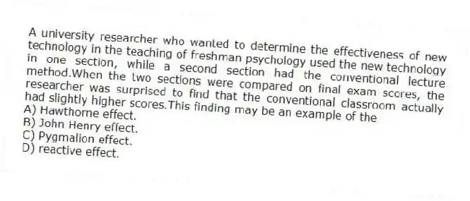 A university researcher who wanted to determine the effectiveness of new technology in the teaching of freshman psychology used the new technology in one section, while a second section had the conventional lecture method.When the two sections were compared on final exam scores, the researcher was surprised to find that the conventional classroom actually had slightly higher scores.This finding may be an example of the
A) Hawthorne effect.
B) John Henry effect.
C) Pygmalion effect.
D) reactive effect.