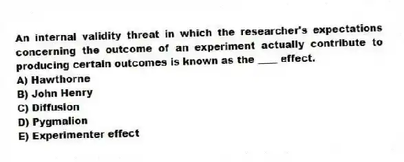 An internal validity threat in which the researcher's expectations concerning the outcome of an experiment actually contribute to producing certain outcomes is known as the ____ effect.
A) Hawthorne
B) John Henry
C) Diffusion
D) Pygmalion
E) Experimenter effect