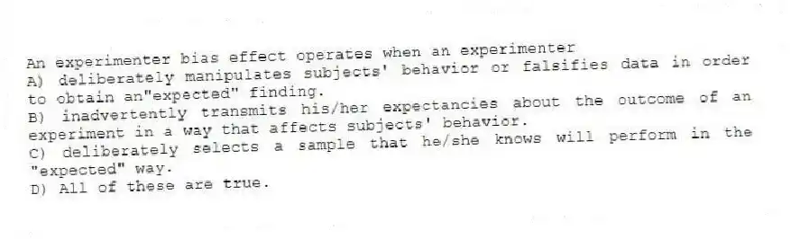 An experimenter bias effect operates when an experimenter
A) deliberately manipulates subjects' behavior or falsifies data in order to obtain an"expected" finding.
B) inadvertently transmits his/her expectancies about the outcome of an experiment in a way that affects subjects' behavior.
C) deliberately selects a sample that he/she knows will perform in the "expected" way.
D) All of these are true.