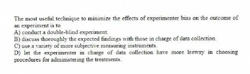 The most useful technique to minimize the effects of experimenter bias on the outcome of an experiment is to
A) conduct a double-blind experiment.
B) discuss thoroughly the expected findings with those in charge of data collection.
C) use a variety of more subjective measuring instruments.
D) let the experimenter in charge of data collection have more leeway in choosing procedures for administering the treatments.