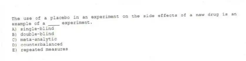 The use of a placebo in an experiment on the side effects of a new drug is an example of a ____ experiment.
A) single-blind
B) double-blind
C) meta-analytic
D) counterbalanced
E) repeated measures