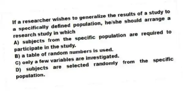 If a researcher wishes to generalize the results of a study to a specifically defined population, he/she should arrange a research study in which
A) subjects from the specific population are required to participate in the study.
B) a table of random numbers is used.
C) only a few variables are investigated.
D) subjects are selected randomly from the specific population.