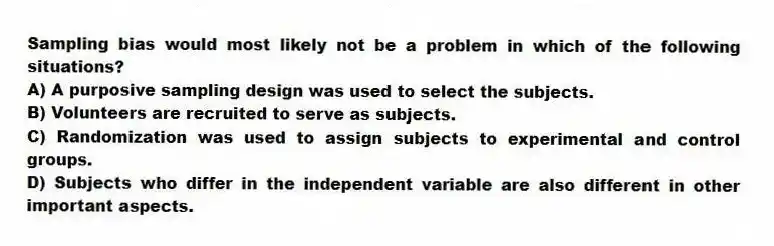 Sampling bias would most likely not be a problem in which of the following situations?
A) A purposive sampling design was used to select the subjects.
B) Volunteers are recruited to serve as subjects.
C) Randomization was used to assign subjects to experimental and control groups.
D) Subjects who differ in the independent variable are also different in other important aspects.