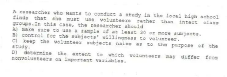 A researcher who wants to conduct a study in the local high school finds that she must use volunteers rather than intact class groups.In this case, the researcher should
A) make sure to use a sample of at least 30 or more subjects.
B) control for the subjects' willingness to volunteer.
C) keep the volunteer subjects naive as to the purpose of the study.
D) determine the extent to which volunteers may differ from nonvolunteers on important variables.