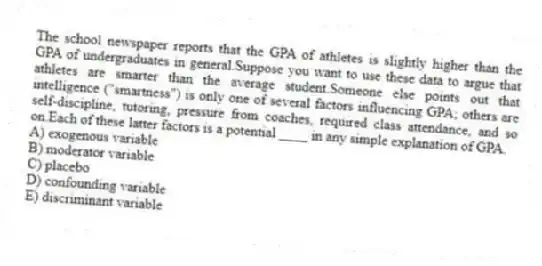 The school newspaper reports that the GPA of athletes is slightly higher than the GPA of undergraduates in general.Suppose you want to use these data to argue that athletes are smarter than the average student.Someone else points out that intelligence ("smartness") is only one of several factors influencing GPA; others are self-discipline, tutoring, pressure from coaches, required class attendance, and so on.Each of these latter factors is a potential ____ in any simple explanation of GPA.
A) exogenous variable
B) moderator variable
C) placebo
D) confounding variable
E) discriminant variable