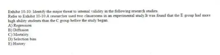Exhibit 10-10: Identify the major threat to internal validity in the following research studies.
-Refer to Exhibit 10-10.A researcher used two classrooms in an experimental study.It was found that the E group had more high ability students than the C group before the study began.
A) Regression
B) Diffusion
C) Mortality
D) Selection bias
E) History