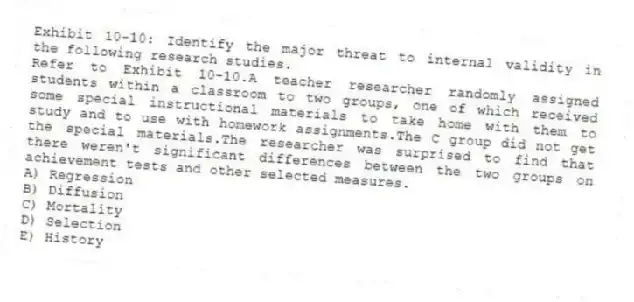 Exhibit 10-10: Identify the major threat to internal validity in the following research studies.
-Refer to Exhibit 10-10.A teacher researcher randomly assigned students within a classroom to two groups, one of which received some special instructional materials to take home with them to study and to use with homework assignments.The C group did not get the special materials.The researcher was surprised to find that there weren't significant differences between the two groups on achievement tests and other selected measures.
A) Regression
B) Diffusion
C) Mortality
D) Selection
E) History
