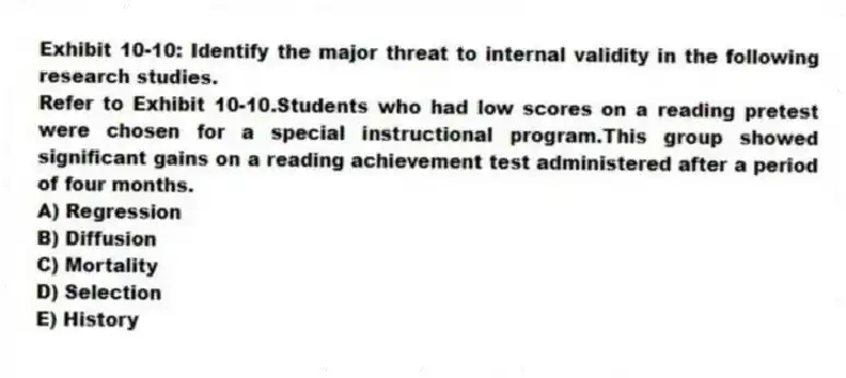 Exhibit 10-10: Identify the major threat to internal validity in the following research studies.
-Refer to Exhibit 10-10.Students who had low scores on a reading pretest were chosen for a special instructional program.This group showed significant gains on a reading achievement test administered after a period of four months.
A) Regression
B) Diffusion
C) Mortality
D) Selection
E) History