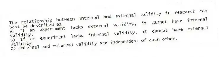 The relationship between internal and external validity in research can best be described as
A) If an experiment lacks external validity, it cannot have internal validity.
B) If an experiment lacks internal validity, it cannot have external validity.
C) Internal and external validity are independent of each other.