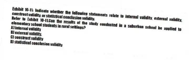 Exhibit 10-11: Indicate whether the following statements relate to internal validity, external validity, construct validity, or statistical conclusion validity.
-Refer to Exhibit 10-11.Can the results of the study conducted in a suburban school be applied to elementary school students in rural settings?
A) internal validity
B) external validity.
C) construct validity
D) statistical conclusion validity