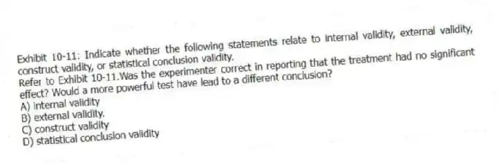 Exhibit 10-11: Indicate whether the following statements relate to internal validity, external validity, construct validity, or statistical conclusion validity.
-Refer to Exhibit 10-11.Was the experimenter correct in reporting that the treatment had no significant effect? Would a more powerful test have lead to a different conclusion?
A) internal validity
B) external validity.
C) construct validity
D) statistical conclusion validity