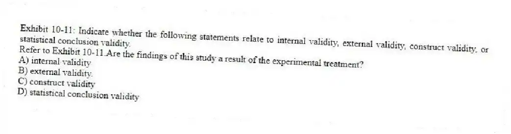 Exhibit 10-11: Indicate whether the following statements relate to internal validity, external validity, construct validity, or statistical conclusion validity.
-Refer to Exhibit 10-11.Are the findings of this study a result of the experimental treatment?
A) internal validity
B) external validity.
C) construct validity
D) statistical conclusion validity