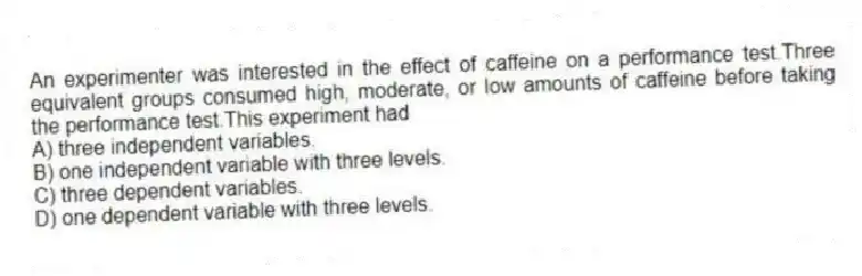 An experimenter was interested in the effect of caffeine on a performance test.Three equivalent groups consumed high, moderate, or low amounts of caffeine before taking the performance test.This experiment had
A) three independent variables.
B) one independent variable with three levels.
C) three dependent variables.
D) one dependent variable with three levels.