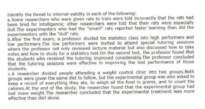 Identify the threat to internal validity in each of the following:
a.Some researchers who were given rats to train were told incorrectly that the rats had been bred for intelligence; other researchers were told that their rats were especially dull.The experimenters who had the "smart" rats reported faster learning than did the experimenters with the "dull" rats.
b.After the first exam, a professor divided his statistics class into high performers and low performers.The low performers were invited to attend special tutoring sessions where the professor not only reviewed lecture material but also discussed how to take notes and how to study for a statistics test.On the second test, the professor found that the students who received the tutoring improved considerably.The professor concluded that the tutoring sessions were effective in improving the test performance of those students.
c.A researcher divided people attending a weight control clinic into two groups.Both groups were given the same diet to follow, but the experimental group was also asked to keep a record of everything they ate, to weigh all the food in grams, and to count the calories.At the end of the study, the researcher found that the experimental group had lost more weight.The researcher concluded that the experimental treatment was more effective than diet alone.