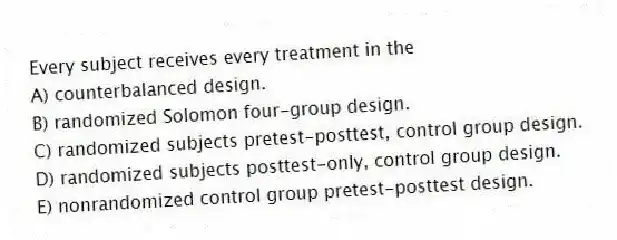 Every subject receives every treatment in the
A) counterbalanced design.
B) randomized Solomon four-group design.
C) randomized subjects pretest-posttest, control group design.
D) randomized subjects posttest-only, control group design.
E) nonrandomized control group pretest-posttest design.