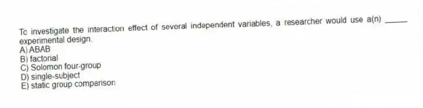 To investigate the interaction effect of several independent variables, a researcher would use a(n) _____ experimental design.
A) ABAB
B) factorial
C) Solomon four-group
D) single-subject
E) static group comparison