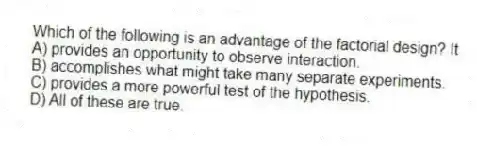 Which of the following is an advantage of the factorial design? It
A) provides an opportunity to observe interaction.
B) accomplishes what might take many separate experiments.
C) provides a more powerful test of the hypothesis.
D) All of these are true.