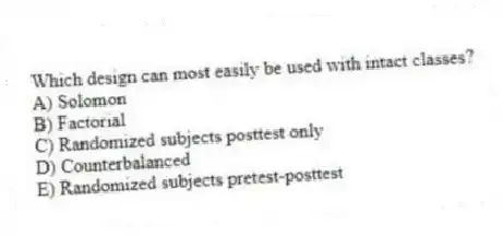 Which design can most easily be used with intact classes?
A) Solomon
B) Factorial
C) Randomized subjects posttest only
D) Counterbalanced
E) Randomized subjects pretest-posttest