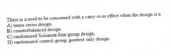 There is a need to be concerned with a carry-over effect when the design is a
A) times series design.
B) counterbalanced design.
C) randomized Solomon four-group design.
D) randomized control-group, posttest only design.