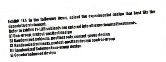 Exhibit 11.1: In the following items, select the experimental design that best fits the descriptive statement.
-Refer to Exhibit 11-1.All subjects are entered into all experimental treatments.
A) One-group, pretest-posttest design
B) Randomized subjects, posttest only, control-group design
C) Randomized subjects, pretest-posttest design control-group
D) Randomized Solomon four-group design
E) Counterbalanced design
