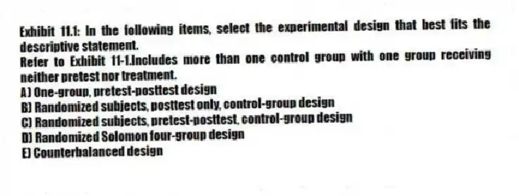 Exhibit 11.1: In the following items, select the experimental design that best fits the descriptive statement.
-Refer to Exhibit 11-1.Includes more than one control group with one group receiving neither pretest nor treatment.
A) One-group, pretest-posttest design
B) Randomized subjects, posttest only, control-group design
C) Randomized subjects, pretest-posttest, control-group design
D) Randomized Solomon four-group design
E) Counterbalanced design