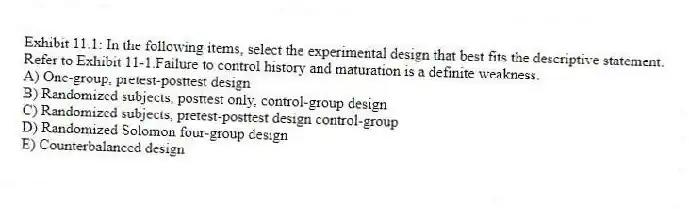 Exhibit 11.1: In the following items, select the experimental design that best fits the descriptive statement.
-Refer to Exhibit 11-1.Failure to control history and maturation is a definite weakness.
A) One-group, pretest-posttest design
B) Randomized subjects, posttest only, control-group design
C) Randomized subjects, pretest-posttest design control-group
D) Randomized Solomon four-group design
E) Counterbalanced design
