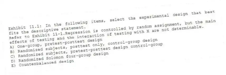 Exhibit 11.1: In the following items, select the experimental design that best fits the descriptive statement.
-Refer to Exhibit 11-1.Regression is controlled by random assignment, but the main effects of testing and the interaction of testing with X are not determinable.
A) One-group, pretest-posttest design
B) Randomized subjects, posttest only, control-group design
C) Randomized subjects, pretest-posttest design control-group
D) Randomized Solomon four-group design
E) Counterbalanced design