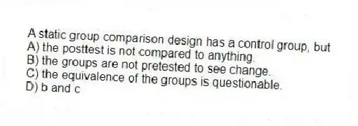 A static group comparison design has a control group, but
A) the posttest is not compared to anything.
B) the groups are not pretested to see change.
C) the equivalence of the groups is questionable.
D) b and c