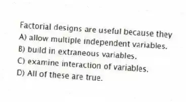 Factorial designs are useful because they
A) allow multiple independent variables.
B) build in extraneous variables.
C) examine interaction of variables.
D) All of these are true.