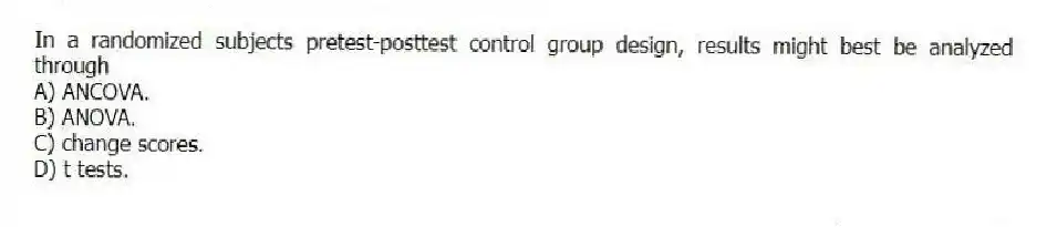 In a randomized subjects pretest-posttest control group design, results might best be analyzed through
A) ANCOVA.
B) ANOVA.
C) change scores.
D) t tests.