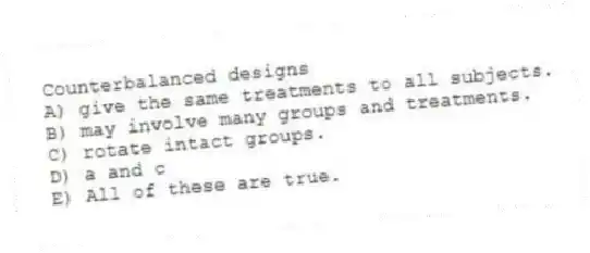Counterbalanced designs
A) give the same treatments to all subjects.
B) may involve many groups and treatments.
C) rotate intact groups.
D) a and c
E) All of these are true.