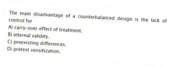 The main disadvantage of a counterbalanced design is the lack of control for
A) carry-over effect of treatment.
B) internal validity.
C) preexisting differences.
D) pretest sensitization.