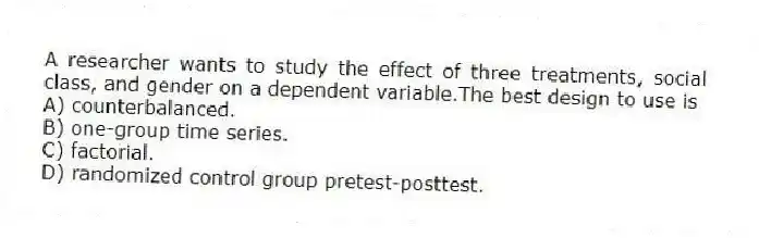 A researcher wants to study the effect of three treatments, social class, and gender on a dependent variable.The best design to use is
A) counterbalanced.
B) one-group time series.
C) factorial.
D) randomized control group pretest-posttest.