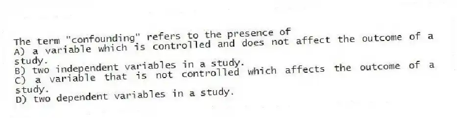 The term "confounding" refers to the presence of
A) a variable which is controlled and does not affect the outcome of a study.
B) two independent variables in a study.
C) a variable that is not controlled which affects the outcome of a study.
D) two dependent variables in a study.